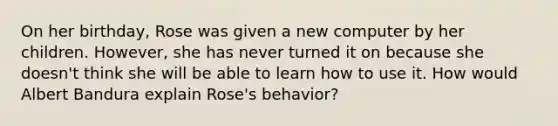 On her birthday, Rose was given a new computer by her children. However, she has never turned it on because she doesn't think she will be able to learn how to use it. How would Albert Bandura explain Rose's behavior?