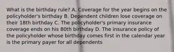 What is the birthday rule? A. Coverage for the year begins on the policyholder's birthday B. Dependent children lose coverage on their 18th birthday C. The policyholder's primary insurance coverage ends on his 80th birthday D. The insurance policy of the policyholder whose birthday comes first in the calendar year is the primary payer for all dependents