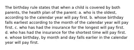 The birthday rule states that when a child is covered by both parents, the health plan of the parent: a. who is the oldest, according to the calendar year will pay first. b. whose birthday falls earliest according to the month of the calendar year will pay first. c. who has had the insurance for the longest will pay first. d. who has had the insurance for the shortest time will pay first. e. whose birthday, by month and day falls earlier in the calendar year will pay first.