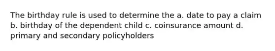 The birthday rule is used to determine the a. date to pay a claim b. birthday of the dependent child c. coinsurance amount d. primary and secondary policyholders