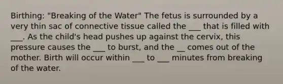 Birthing: "Breaking of the Water" The fetus is surrounded by a very thin sac of connective tissue called the ___ that is filled with ___. As the child's head pushes up against the cervix, this pressure causes the ___ to burst, and the __ comes out of the mother. Birth will occur within ___ to ___ minutes from breaking of the water.