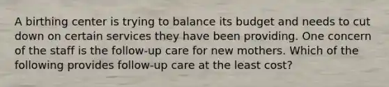 A birthing center is trying to balance its budget and needs to cut down on certain services they have been providing. One concern of the staff is the follow-up care for new mothers. Which of the following provides follow-up care at the least cost?