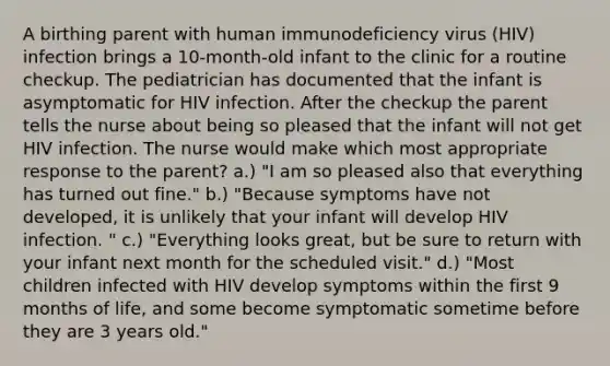 A birthing parent with human immunodeficiency virus (HIV) infection brings a 10-month-old infant to the clinic for a routine checkup. The pediatrician has documented that the infant is asymptomatic for HIV infection. After the checkup the parent tells the nurse about being so pleased that the infant will not get HIV infection. The nurse would make which most appropriate response to the parent? a.) "I am so pleased also that everything has turned out fine." b.) "Because symptoms have not developed, it is unlikely that your infant will develop HIV infection. " c.) "Everything looks great, but be sure to return with your infant next month for the scheduled visit." d.) "Most children infected with HIV develop symptoms within the first 9 months of life, and some become symptomatic sometime before they are 3 years old."