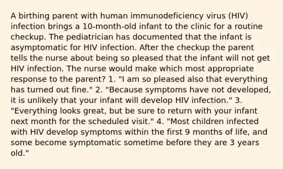 A birthing parent with human immunodeficiency virus (HIV) infection brings a 10-month-old infant to the clinic for a routine checkup. The pediatrician has documented that the infant is asymptomatic for HIV infection. After the checkup the parent tells the nurse about being so pleased that the infant will not get HIV infection. The nurse would make which most appropriate response to the parent? 1. "I am so pleased also that everything has turned out fine." 2. "Because symptoms have not developed, it is unlikely that your infant will develop HIV infection." 3. "Everything looks great, but be sure to return with your infant next month for the scheduled visit." 4. "Most children infected with HIV develop symptoms within the first 9 months of life, and some become symptomatic sometime before they are 3 years old."