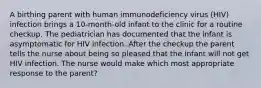 A birthing parent with human immunodeficiency virus (HIV) infection brings a 10-month-old infant to the clinic for a routine checkup. The pediatrician has documented that the infant is asymptomatic for HIV infection. After the checkup the parent tells the nurse about being so pleased that the infant will not get HIV infection. The nurse would make which most appropriate response to the parent?