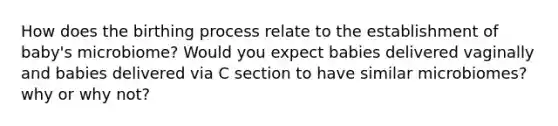 How does the birthing process relate to the establishment of baby's microbiome? Would you expect babies delivered vaginally and babies delivered via C section to have similar microbiomes? why or why not?