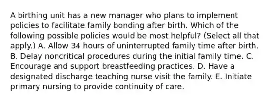 A birthing unit has a new manager who plans to implement policies to facilitate family bonding after birth. Which of the following possible policies would be most helpful? (Select all that apply.) A. Allow 34 hours of uninterrupted family time after birth. B. Delay noncritical procedures during the initial family time. C. Encourage and support breastfeeding practices. D. Have a designated discharge teaching nurse visit the family. E. Initiate primary nursing to provide continuity of care.