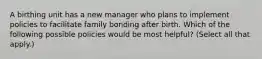 A birthing unit has a new manager who plans to implement policies to facilitate family bonding after birth. Which of the following possible policies would be most helpful? (Select all that apply.)