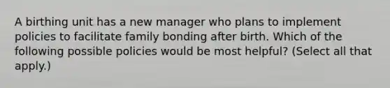 A birthing unit has a new manager who plans to implement policies to facilitate family bonding after birth. Which of the following possible policies would be most helpful? (Select all that apply.)