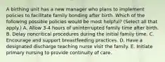 A birthing unit has a new manager who plans to implement policies to facilitate family bonding after birth. Which of the following possible policies would be most helpful? (Select all that apply.) A. Allow 3-4 hours of uninterrupted family time after birth. B. Delay noncritical procedures during the initial family time. C. Encourage and support breastfeeding practices. D. Have a designated discharge teaching nurse visit the family. E. Initiate primary nursing to provide continuity of care.