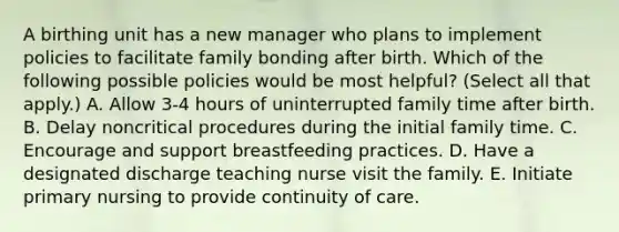 A birthing unit has a new manager who plans to implement policies to facilitate family bonding after birth. Which of the following possible policies would be most helpful? (Select all that apply.) A. Allow 3-4 hours of uninterrupted family time after birth. B. Delay noncritical procedures during the initial family time. C. Encourage and support breastfeeding practices. D. Have a designated discharge teaching nurse visit the family. E. Initiate primary nursing to provide continuity of care.