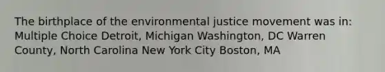 The birthplace of the environmental justice movement was in: Multiple Choice Detroit, Michigan Washington, DC Warren County, North Carolina New York City Boston, MA