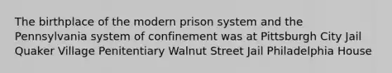 The birthplace of the modern prison system and the Pennsylvania system of confinement was at Pittsburgh City Jail Quaker Village Penitentiary Walnut Street Jail Philadelphia House