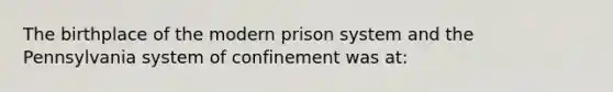 The birthplace of the modern prison system and the Pennsylvania system of confinement was at: