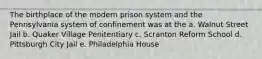 The birthplace of the modern prison system and the Pennsylvania system of confinement was at the a. Walnut Street Jail b. Quaker Village Penitentiary c. Scranton Reform School d. Pittsburgh City Jail e. Philadelphia House