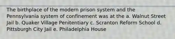 The birthplace of the modern prison system and the Pennsylvania system of confinement was at the a. Walnut Street Jail b. Quaker Village Penitentiary c. Scranton Reform School d. Pittsburgh City Jail e. Philadelphia House