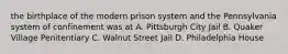 the birthplace of the modern prison system and the Pennsylvania system of confinement was at A. Pittsburgh City Jail B. Quaker Village Penitentiary C. Walnut Street Jail D. Philadelphia House