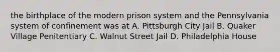 the birthplace of the modern prison system and the Pennsylvania system of confinement was at A. Pittsburgh City Jail B. Quaker Village Penitentiary C. Walnut Street Jail D. Philadelphia House