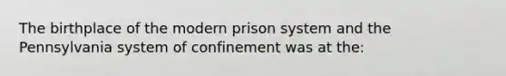 ​The birthplace of the modern prison system and the Pennsylvania system of confinement was at the: