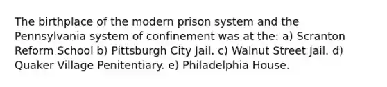 ​The birthplace of the modern prison system and the Pennsylvania system of confinement was at the: a) ​Scranton Reform School b) Pittsburgh City Jail. c) Walnut Street Jail. d) ​Quaker Village Penitentiary. e) Philadelphia House.