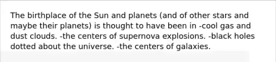 The birthplace of the Sun and planets (and of other stars and maybe their planets) is thought to have been in -cool gas and dust clouds. -the centers of supernova explosions. -black holes dotted about the universe. -the centers of galaxies.