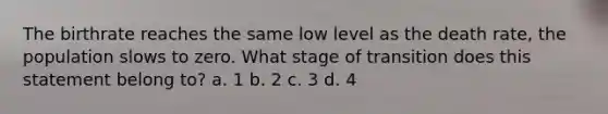 The birthrate reaches the same low level as the death rate, the population slows to zero. What stage of transition does this statement belong to? a. 1 b. 2 c. 3 d. 4