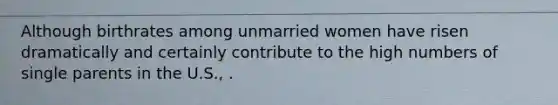 Although birthrates among unmarried women have risen dramatically and certainly contribute to the high numbers of single parents in the U.S., .