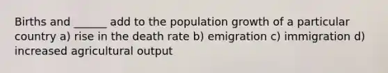 Births and ______ add to the population growth of a particular country a) rise in the death rate b) emigration c) immigration d) increased agricultural output