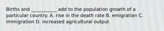 Births and ___________ add to the population growth of a particular country. A. rise in the death rate B. emigration C. immigration D. increased agricultural output