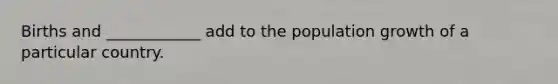 Births and ____________ add to the population growth of a particular country.