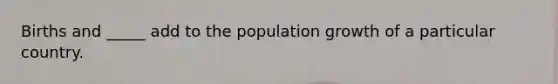 Births and _____ add to the population growth of a particular country.