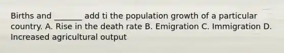 Births and _______ add ti the population growth of a particular country. A. Rise in the death rate B. Emigration C. Immigration D. Increased agricultural output