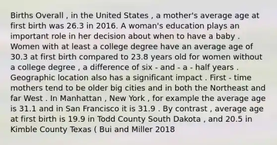 Births Overall , in the United States , a mother's average age at first birth was 26.3 in 2016. A woman's education plays an important role in her decision about when to have a baby . Women with at least a college degree have an average age of 30.3 at first birth compared to 23.8 years old for women without a college degree , a difference of six - and - a - half years . Geographic location also has a significant impact . First - time mothers tend to be older big cities and in both the Northeast and far West . In Manhattan , New York , for example the average age is 31.1 and in San Francisco it is 31.9 . By contrast , average age at first birth is 19.9 in Todd County South Dakota , and 20.5 in Kimble County Texas ( Bui and Miller 2018