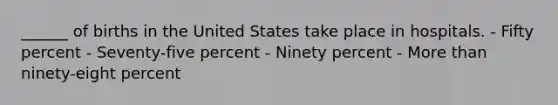 ______ of births in the United States take place in hospitals. - Fifty percent - Seventy-five percent - Ninety percent - More than ninety-eight percent