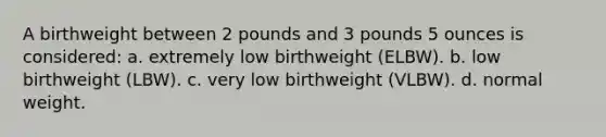 A birthweight between 2 pounds and 3 pounds 5 ounces is considered: a. extremely low birthweight (ELBW). b. low birthweight (LBW). c. very low birthweight (VLBW). d. normal weight.