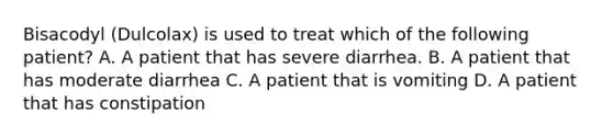 Bisacodyl (Dulcolax) is used to treat which of the following patient? A. A patient that has severe diarrhea. B. A patient that has moderate diarrhea C. A patient that is vomiting D. A patient that has constipation