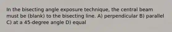 In the bisecting angle exposure technique, the central beam must be (blank) to the bisecting line. A) perpendicular B) parallel C) at a 45-degree angle D) equal