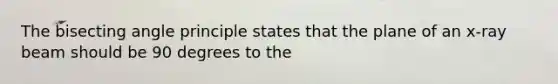 The bisecting angle principle states that the plane of an x-ray beam should be 90 degrees to the