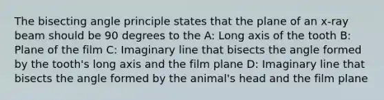 The bisecting angle principle states that the plane of an x-ray beam should be 90 degrees to the A: Long axis of the tooth B: Plane of the film C: Imaginary line that bisects the angle formed by the tooth's long axis and the film plane D: Imaginary line that bisects the angle formed by the animal's head and the film plane