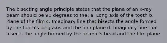 The bisecting angle principle states that the plane of an x-ray beam should be 90 degrees to the: a. Long axis of the tooth b. Plane of the film c. Imaginary line that bisects the angle formed by the tooth's long axis and the film plane d. Imaginary line that bisects the angle formed by the animal's head and the film plane