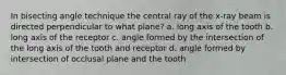 In bisecting angle technique the central ray of the x-ray beam is directed perpendicular to what plane? a. long axis of the tooth b. long axis of the receptor c. angle formed by the intersection of the long axis of the tooth and receptor d. angle formed by intersection of occlusal plane and the tooth