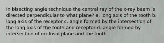 In bisecting angle technique the central ray of the x-ray beam is directed perpendicular to what plane? a. long axis of the tooth b. long axis of the receptor c. angle formed by the intersection of the long axis of the tooth and receptor d. angle formed by intersection of occlusal plane and the tooth