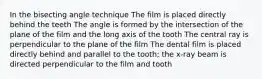 In the bisecting angle technique The film is placed directly behind the teeth The angle is formed by the intersection of the plane of the film and the long axis of the tooth The central ray is perpendicular to the plane of the film The dental film is placed directly behind and parallel to the tooth; the x-ray beam is directed perpendicular to the film and tooth