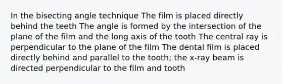 In the bisecting angle technique The film is placed directly behind the teeth The angle is formed by the intersection of the plane of the film and the long axis of the tooth The central ray is perpendicular to the plane of the film The dental film is placed directly behind and parallel to the tooth; the x-ray beam is directed perpendicular to the film and tooth