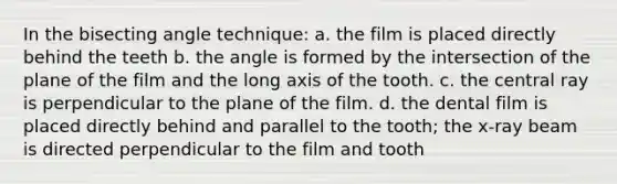 In the bisecting angle technique: a. the film is placed directly behind the teeth b. the angle is formed by the intersection of the plane of the film and the long axis of the tooth. c. the central ray is perpendicular to the plane of the film. d. the dental film is placed directly behind and parallel to the tooth; the x-ray beam is directed perpendicular to the film and tooth