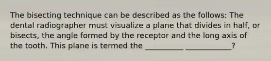 The bisecting technique can be described as the follows: The dental radiographer must visualize a plane that divides in half, or bisects, the angle formed by the receptor and the long axis of the tooth. This plane is termed the __________ ____________?