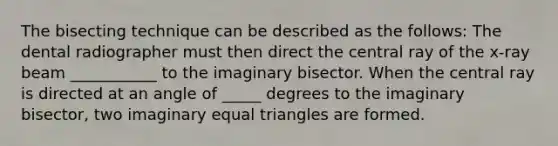 The bisecting technique can be described as the follows: The dental radiographer must then direct the central ray of the x-ray beam ___________ to the imaginary bisector. When the central ray is directed at an angle of _____ degrees to the imaginary bisector, two imaginary equal triangles are formed.