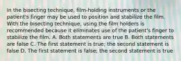 In the bisecting technique, film-holding instruments or the patient's finger may be used to position and stabilize the film. With the bisecting technique, using the film holders is recommended because it eliminates use of the patient's finger to stabilize the film. A. Both statements are true B. Both statements are false C. The first statement is true; the second statement is false D. The first statement is false; the second statement is true