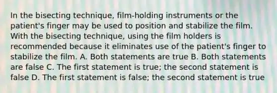 In the bisecting technique, film-holding instruments or the patient's finger may be used to position and stabilize the film. With the bisecting technique, using the film holders is recommended because it eliminates use of the patient's finger to stabilize the film. A. Both statements are true B. Both statements are false C. The first statement is true; the second statement is false D. The first statement is false; the second statement is true