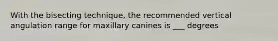 With the bisecting technique, the recommended vertical angulation range for maxillary canines is ___ degrees